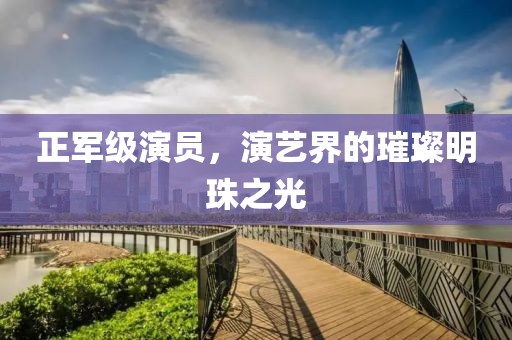 正军级演员，演艺界的璀璨明珠之光
