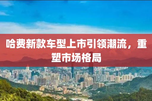 哈费新款车型上市引领潮流，重塑市场格局