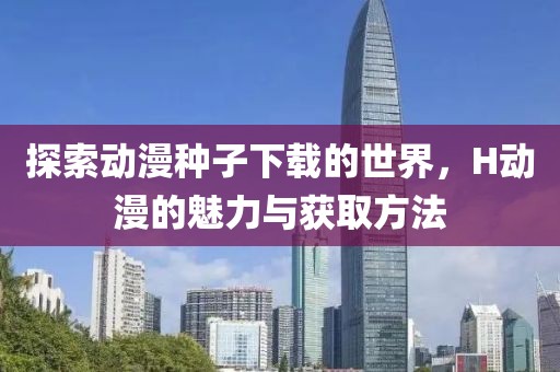 探索动漫种子下载的世界，H动漫的魅力与获取方法