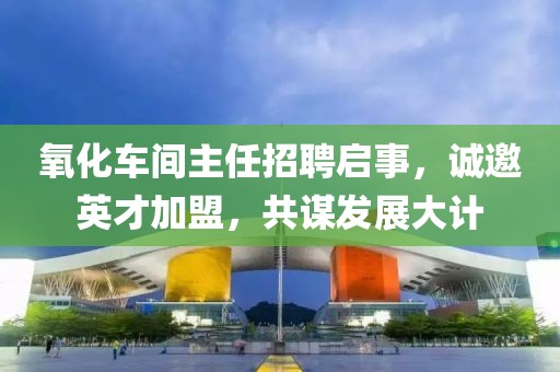 氧化车间主任招聘启事，诚邀英才加盟，共谋发展大计