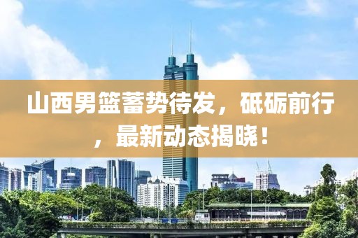 山西男篮蓄势待发，砥砺前行，最新动态揭晓！