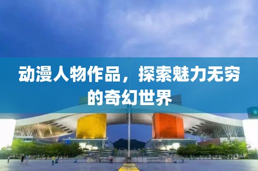 动漫人物作品，探索魅力无穷的奇幻世界