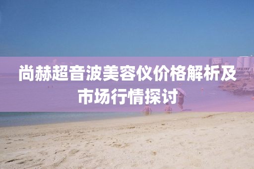 尚赫超音波美容仪价格解析及市场行情探讨