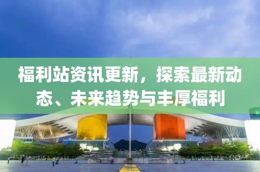 福利站资讯更新，探索最新动态、未来趋势与丰厚福利