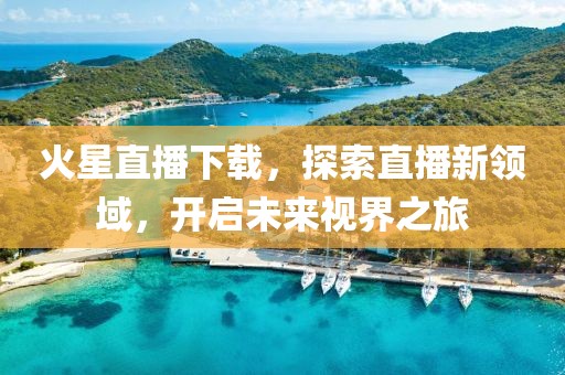 火星直播下载，探索直播新领域，开启未来视界之旅