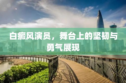 白癜风演员，舞台上的坚韧与勇气展现