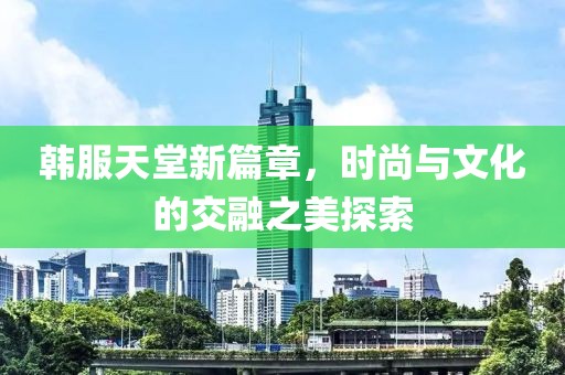 韩服天堂新篇章，时尚与文化的交融之美探索