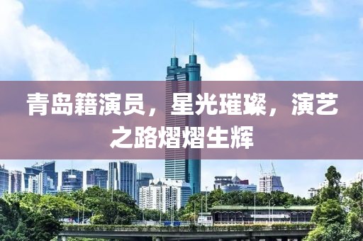青岛籍演员，星光璀璨，演艺之路熠熠生辉