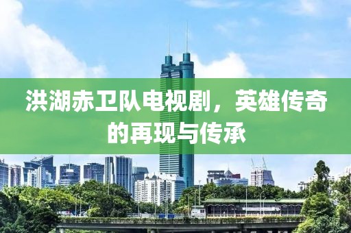 洪湖赤卫队电视剧，英雄传奇的再现与传承