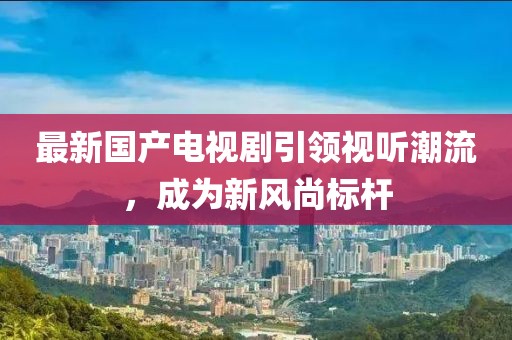 最新国产电视剧引领视听潮流，成为新风尚标杆