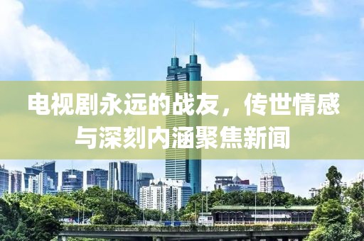 电视剧永远的战友，传世情感与深刻内涵聚焦新闻