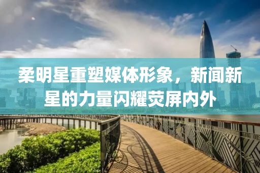 柔明星重塑媒体形象，新闻新星的力量闪耀荧屏内外