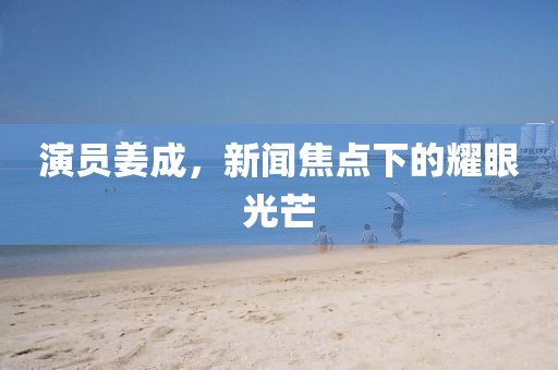演员姜成，新闻焦点下的耀眼光芒