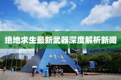 绝地求生最新武器深度解析新闻