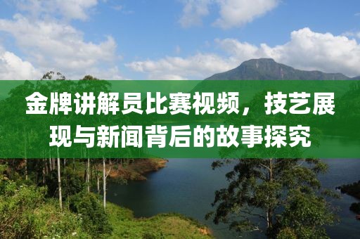 金牌讲解员比赛视频，技艺展现与新闻背后的故事探究