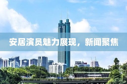 安居演员魅力展现，新闻聚焦
