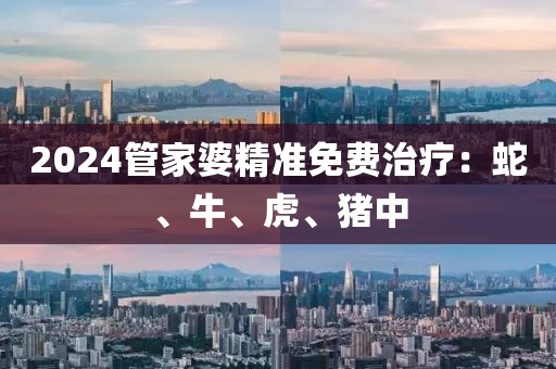 2024管家婆精准免费治疗：蛇、牛、虎、猪中