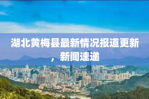 湖北黄梅县最新情况报道更新，新闻速递