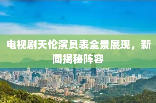 电视剧天伦演员表全景展现，新闻揭秘阵容