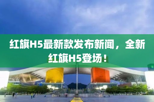 红旗H5最新款发布新闻，全新红旗H5登场！
