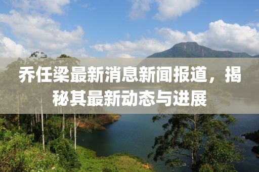 乔任梁最新消息新闻报道，揭秘其最新动态与进展