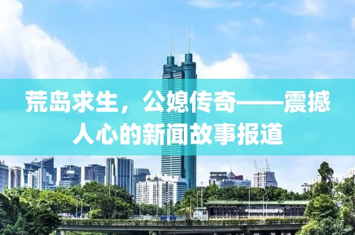 荒岛求生，公媳传奇——震撼人心的新闻故事报道