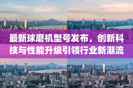 最新球磨机型号发布，创新科技与性能升级引领行业新潮流