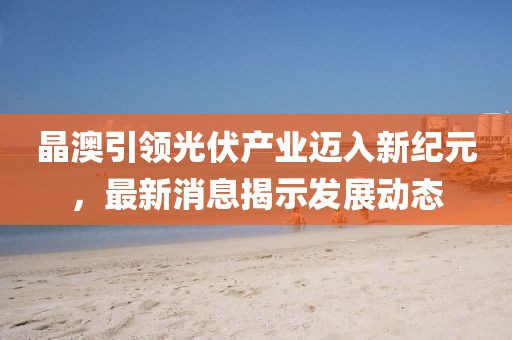 晶澳引领光伏产业迈入新纪元，最新消息揭示发展动态
