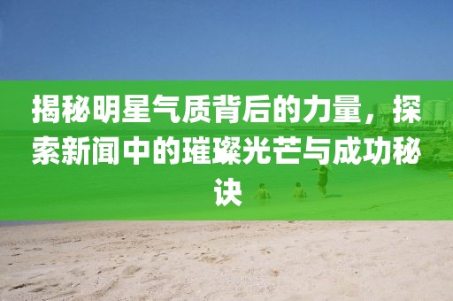 揭秘明星气质背后的力量，探索新闻中的璀璨光芒与成功秘诀