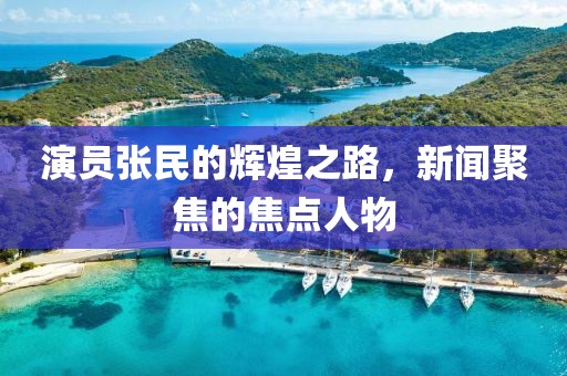 演员张民的辉煌之路，新闻聚焦的焦点人物