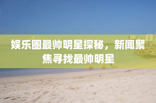 娱乐圈最帅明星探秘，新闻聚焦寻找最帅明星