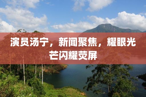 演员汤宁，新闻聚焦，耀眼光芒闪耀荧屏