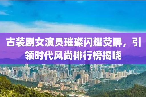 古装剧女演员璀璨闪耀荧屏，引领时代风尚排行榜揭晓