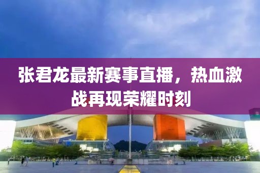 张君龙最新赛事直播，热血激战再现荣耀时刻