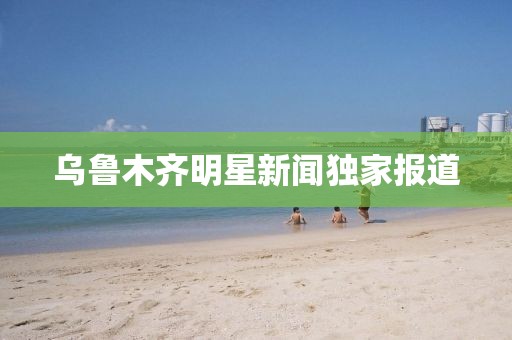 乌鲁木齐明星新闻独家报道