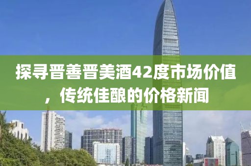 探寻晋善晋美酒42度市场价值，传统佳酿的价格新闻