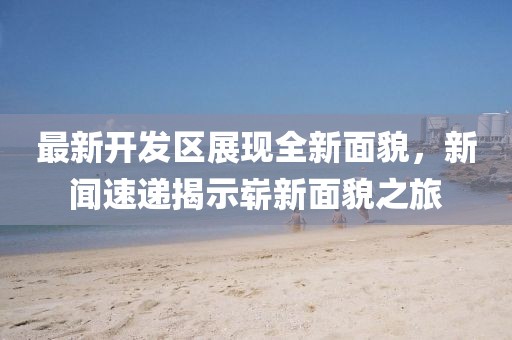 最新开发区展现全新面貌，新闻速递揭示崭新面貌之旅