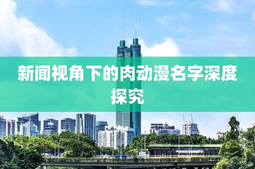 新闻视角下的肉动漫名字深度探究