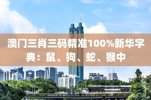 澳门三肖三码精准100%新华字典：鼠、狗、蛇、猴中
