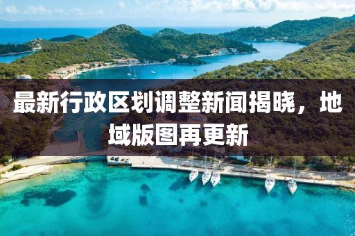 最新行政区划调整新闻揭晓，地域版图再更新