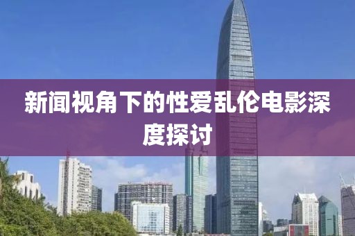 新闻视角下的性爱乱伦电影深度探讨