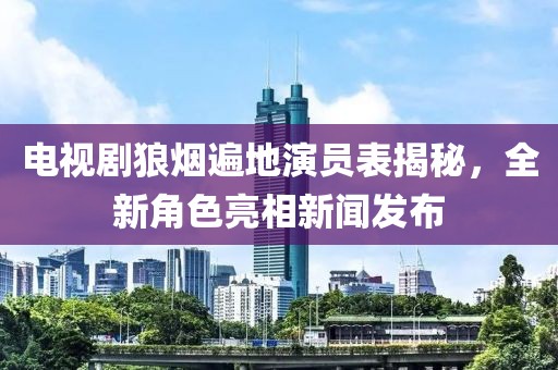 电视剧狼烟遍地演员表揭秘，全新角色亮相新闻发布