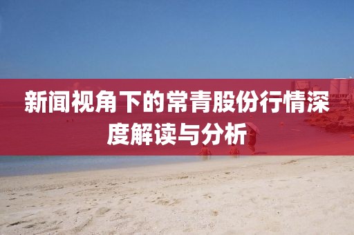 新闻视角下的常青股份行情深度解读与分析