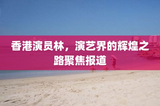 香港演员林，演艺界的辉煌之路聚焦报道