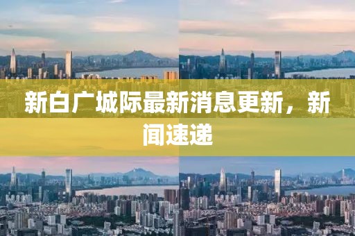 新白广城际最新消息更新，新闻速递