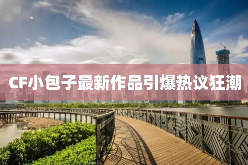 CF小包子最新作品引爆热议狂潮