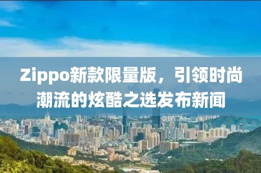 Zippo新款限量版，引领时尚潮流的炫酷之选发布新闻