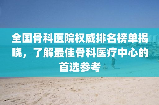 全国骨科医院权威排名榜单揭晓，了解最佳骨科医疗中心的首选参考