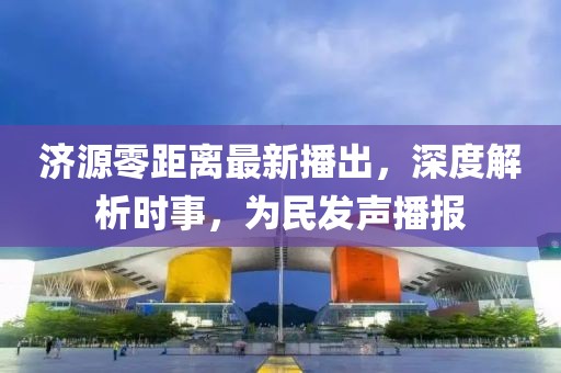 济源零距离最新播出，深度解析时事，为民发声播报