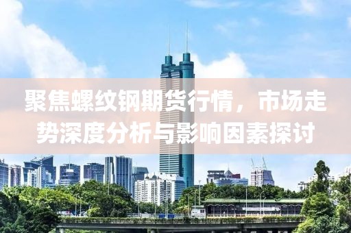 聚焦螺纹钢期货行情，市场走势深度分析与影响因素探讨